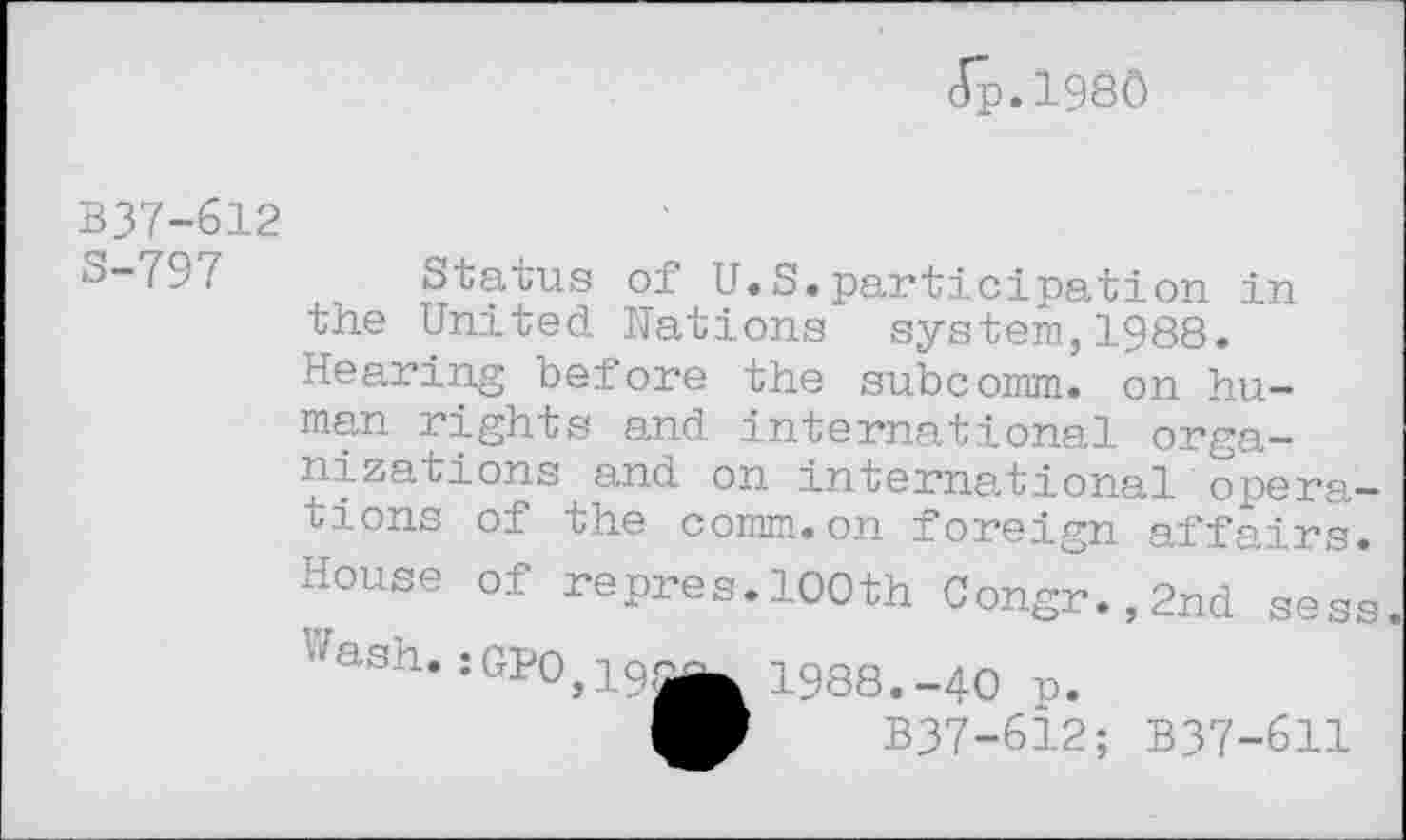 ﻿Jp.198Ô
B37-612
S-797 Status of U.S.participation in the United Hations system,1988. Hearing before the subcomm, on human rights and international organizations and on international operations of the comm.on foreign affairs. House of repres.100th Congr.,2nd sess ■''isn. ;GPO, 10.^ 1988. -40 p.
B37-612; B37-611